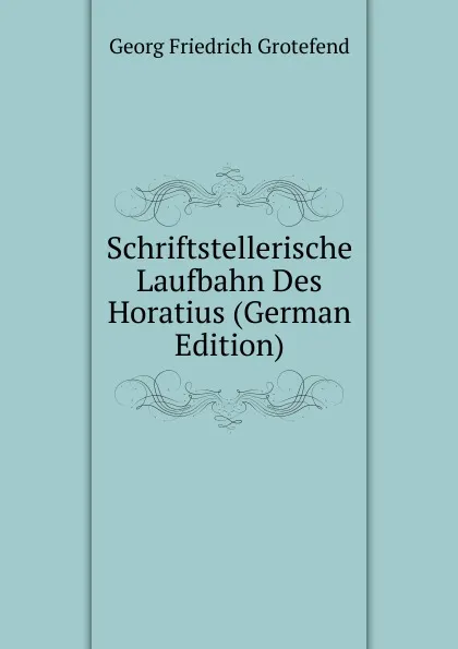 Обложка книги Schriftstellerische Laufbahn Des Horatius (German Edition), Georg Friedrich Grotefend