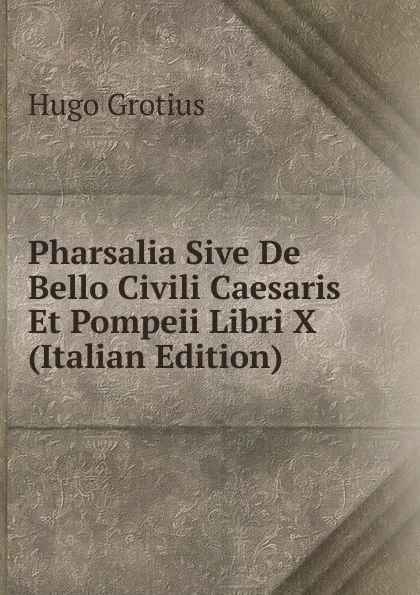 Обложка книги Pharsalia Sive De Bello Civili Caesaris Et Pompeii Libri X (Italian Edition), Hugo Grotius