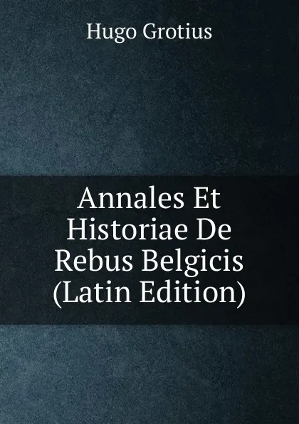 Обложка книги Annales Et Historiae De Rebus Belgicis (Latin Edition), Hugo Grotius