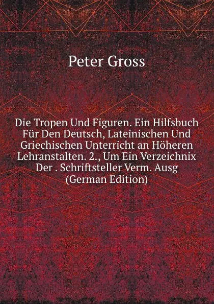 Обложка книги Die Tropen Und Figuren. Ein Hilfsbuch Fur Den Deutsch, Lateinischen Und Griechischen Unterricht an Hoheren Lehranstalten. 2., Um Ein Verzeichnix Der . Schriftsteller Verm. Ausg (German Edition), Peter Gross