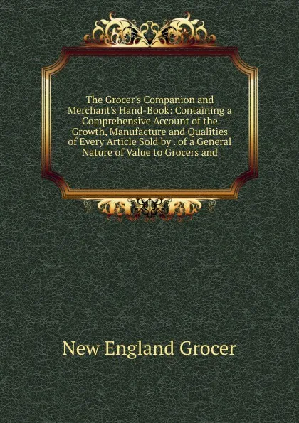 Обложка книги The Grocer.s Companion and Merchant.s Hand-Book: Containing a Comprehensive Account of the Growth, Manufacture and Qualities of Every Article Sold by . of a General Nature of Value to Grocers and, New England Grocer