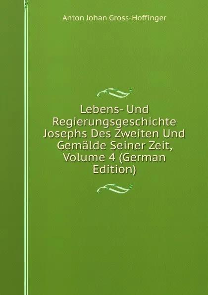 Обложка книги Lebens- Und Regierungsgeschichte Josephs Des Zweiten Und Gemalde Seiner Zeit, Volume 4 (German Edition), Anton Johan Gross-Hoffinger