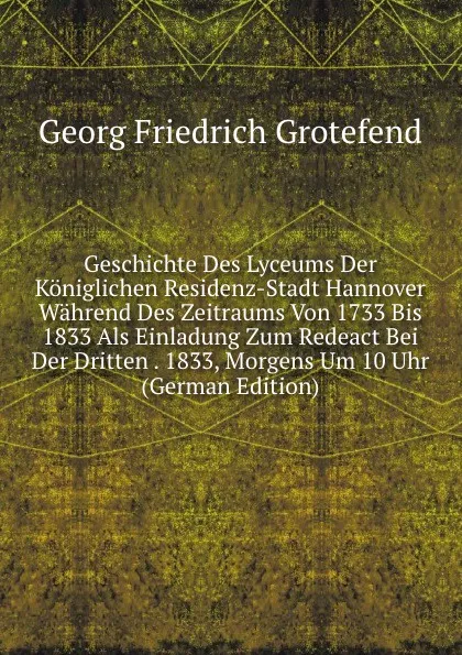 Обложка книги Geschichte Des Lyceums Der Koniglichen Residenz-Stadt Hannover Wahrend Des Zeitraums Von 1733 Bis 1833 Als Einladung Zum Redeact Bei Der Dritten . 1833, Morgens Um 10 Uhr (German Edition), Georg Friedrich Grotefend