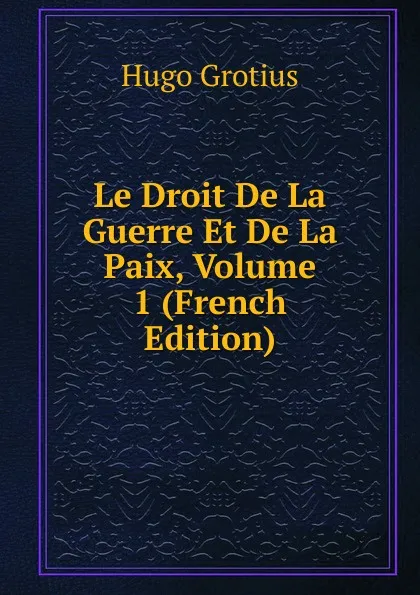 Обложка книги Le Droit De La Guerre Et De La Paix, Volume 1 (French Edition), Hugo Grotius