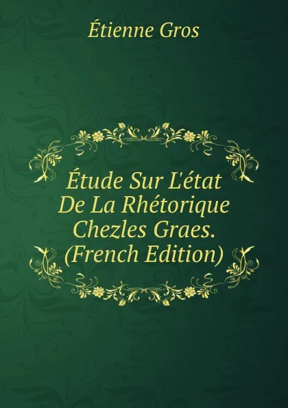 Обложка книги Etude Sur L.etat De La Rhetorique Chezles Graes. (French Edition), Étienne Gros