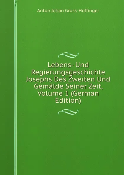 Обложка книги Lebens- Und Regierungsgeschichte Josephs Des Zweiten Und Gemalde Seiner Zeit, Volume 1 (German Edition), Anton Johan Gross-Hoffinger