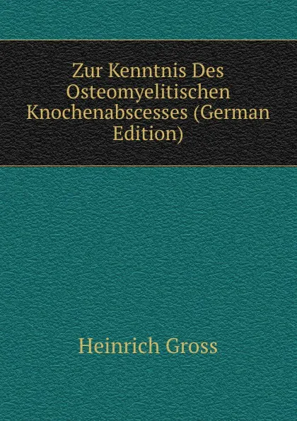 Обложка книги Zur Kenntnis Des Osteomyelitischen Knochenabscesses (German Edition), Heinrich Gross