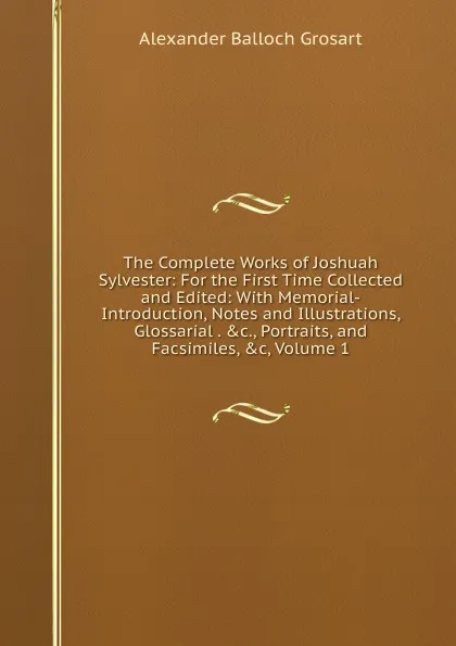 Обложка книги The Complete Works of Joshuah Sylvester: For the First Time Collected and Edited: With Memorial-Introduction, Notes and Illustrations, Glossarial . .c., Portraits, and Facsimiles, .c, Volume 1, Alexander Balloch Grosart