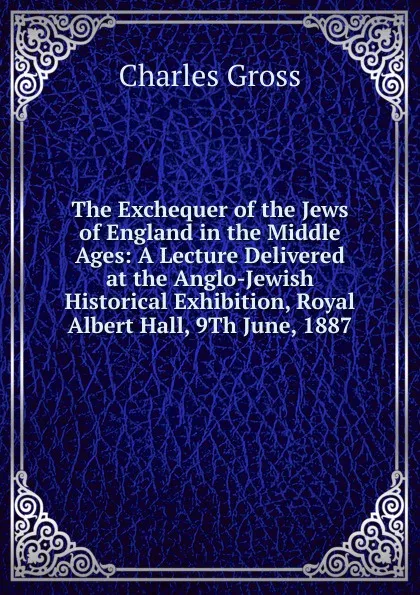 Обложка книги The Exchequer of the Jews of England in the Middle Ages: A Lecture Delivered at the Anglo-Jewish Historical Exhibition, Royal Albert Hall, 9Th June, 1887, Charles Gross