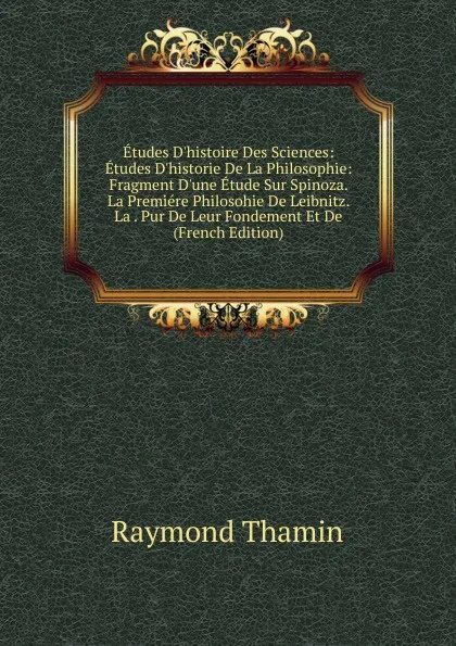 Обложка книги Etudes D.histoire Des Sciences: Etudes D.historie De La Philosophie: Fragment D.une Etude Sur Spinoza. La Premiere Philosohie De Leibnitz. La . Pur De Leur Fondement Et De (French Edition), Raymond Thamin