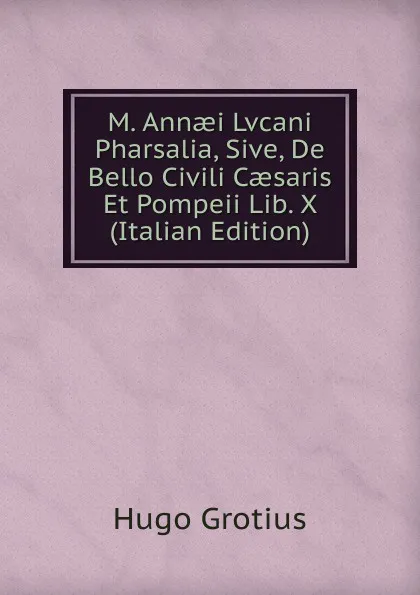 Обложка книги M. Annaei Lvcani Pharsalia, Sive, De Bello Civili Caesaris Et Pompeii Lib. X (Italian Edition), Hugo Grotius