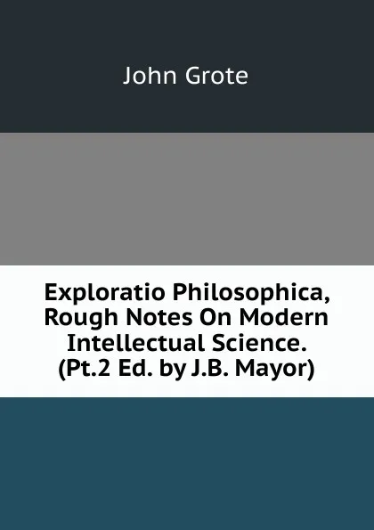 Обложка книги Exploratio Philosophica, Rough Notes On Modern Intellectual Science. (Pt.2 Ed. by J.B. Mayor)., John Grote