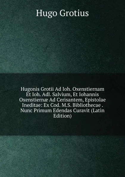 Обложка книги Hugonis Grotii Ad Ioh. Oxenstiernam Et Ioh. Adl. Salvium, Et Iohannis Oxenstiernae Ad Cerisantem, Epistolae Ineditae: Ex Cod. M.S. Bibliothecae . Nunc Primum Edendas Curavit (Latin Edition), Hugo Grotius