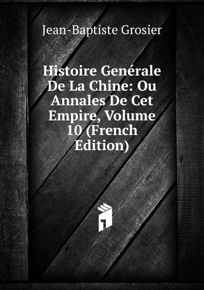 Обложка книги Histoire Generale De La Chine: Ou Annales De Cet Empire, Volume 10 (French Edition), Jean-Baptiste Grosier