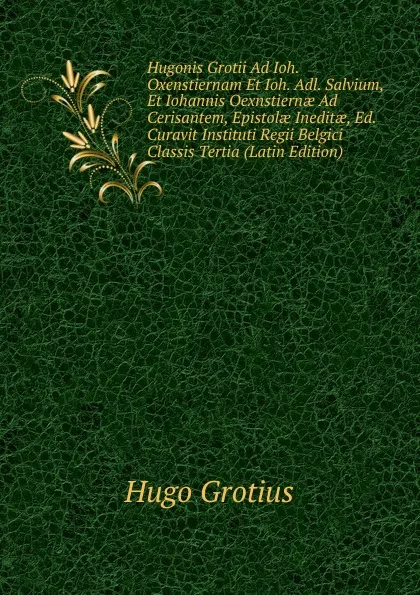 Обложка книги Hugonis Grotii Ad Ioh. Oxenstiernam Et Ioh. Adl. Salvium, Et Iohannis Oexnstiernae Ad Cerisantem, Epistolae Ineditae, Ed. Curavit Instituti Regii Belgici Classis Tertia (Latin Edition), Hugo Grotius