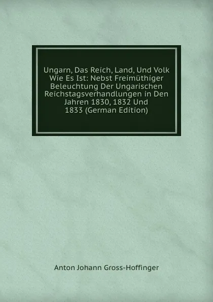 Обложка книги Ungarn, Das Reich, Land, Und Volk Wie Es Ist: Nebst Freimuthiger Beleuchtung Der Ungarischen Reichstagsverhandlungen in Den Jahren 1830, 1832 Und 1833 (German Edition), Anton Johann Gross-Hoffinger