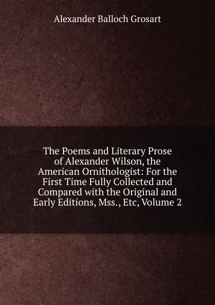 Обложка книги The Poems and Literary Prose of Alexander Wilson, the American Ornithologist: For the First Time Fully Collected and Compared with the Original and Early Editions, Mss., Etc, Volume 2, Alexander Balloch Grosart