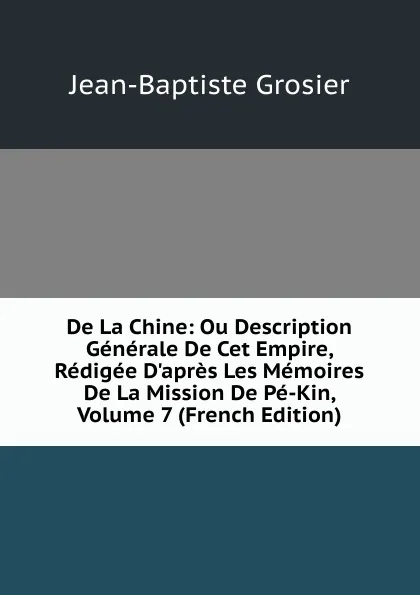 Обложка книги De La Chine: Ou Description Generale De Cet Empire, Redigee D.apres Les Memoires De La Mission De Pe-Kin, Volume 7 (French Edition), Jean-Baptiste Grosier