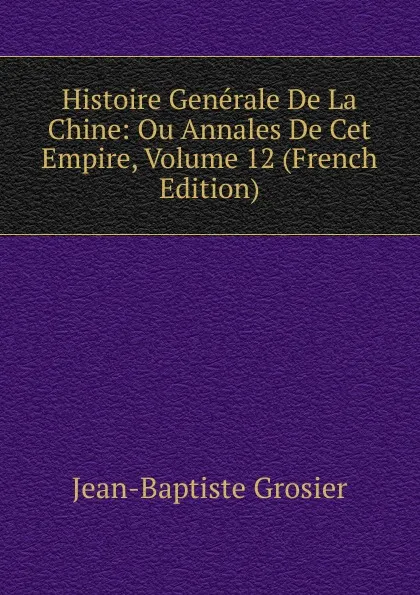 Обложка книги Histoire Generale De La Chine: Ou Annales De Cet Empire, Volume 12 (French Edition), Jean-Baptiste Grosier