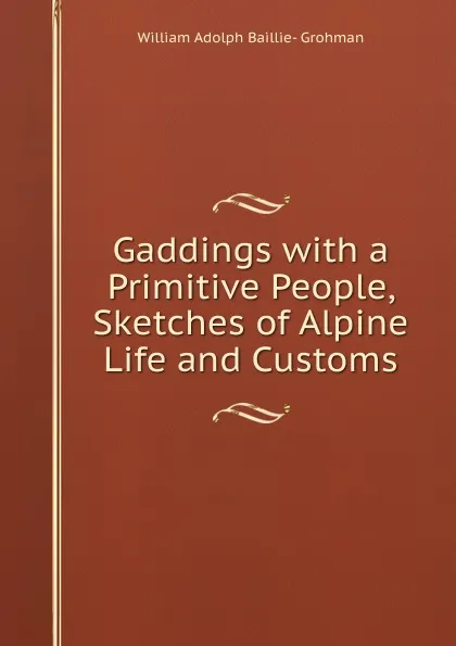 Обложка книги Gaddings with a Primitive People, Sketches of Alpine Life and Customs, William Adolph Baillie-Grohman