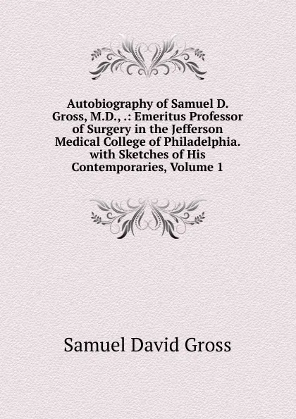 Обложка книги Autobiography of Samuel D. Gross, M.D., .: Emeritus Professor of Surgery in the Jefferson Medical College of Philadelphia. with Sketches of His Contemporaries, Volume 1, Samuel David Gross