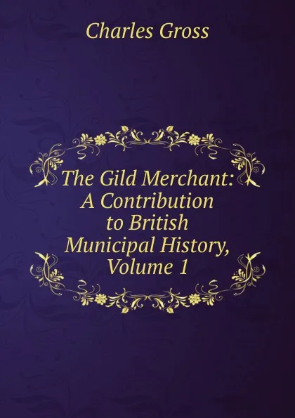 Обложка книги The Gild Merchant: A Contribution to British Municipal History, Volume 1, Charles Gross