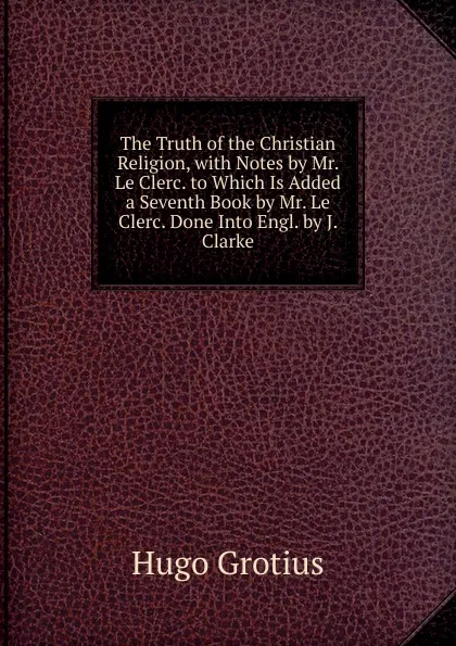 Обложка книги The Truth of the Christian Religion, with Notes by Mr. Le Clerc. to Which Is Added a Seventh Book by Mr. Le Clerc. Done Into Engl. by J. Clarke, Hugo Grotius