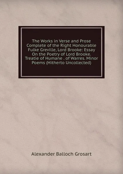 Обложка книги The Works in Verse and Prose Complete of the Right Honourable Fulke Greville, Lord Brooke: Essay On the Poetry of Lord Brooke. Treatie of Humane . of Warres. Minor Poems (Hitherto Uncollected), Alexander Balloch Grosart
