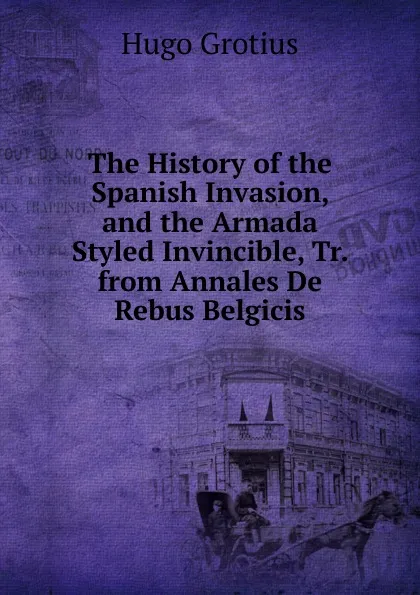 Обложка книги The History of the Spanish Invasion, and the Armada Styled Invincible, Tr. from Annales De Rebus Belgicis., Hugo Grotius