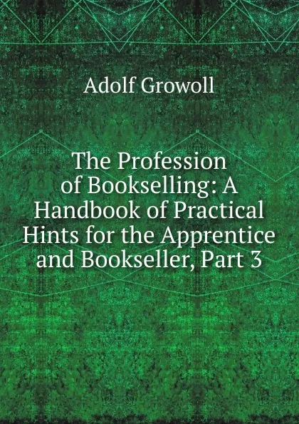 Обложка книги The Profession of Bookselling: A Handbook of Practical Hints for the Apprentice and Bookseller, Part 3, Adolf Growoll