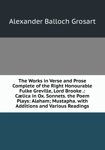 Обложка книги The Works in Verse and Prose Complete of the Right Honourable Fulke Greville, Lord Brooke .: Caelica in Ox. Sonnets. the Poem Plays: Alaham; Mustapha. with Additions and Various Readings, Alexander Balloch Grosart