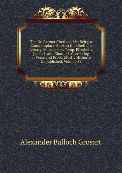 Обложка книги The Dr. Farmer Chetham Ms: Being a Commonplace-Book in the Chetham Library, Manchester. Temp. Elizabeth, James I. and Charles I. Consisting of Verse and Prose, Mostly Hitherto Unpublished, Volume 89, Alexander Balloch Grosart