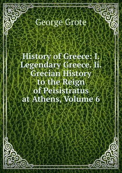 Обложка книги History of Greece: I. Legendary Greece. Ii. Grecian History to the Reign of Peisistratus at Athens, Volume 6, George Grote