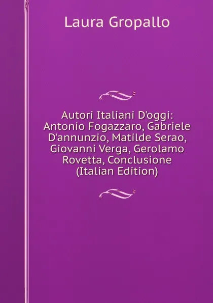 Обложка книги Autori Italiani D.oggi: Antonio Fogazzaro, Gabriele D.annunzio, Matilde Serao, Giovanni Verga, Gerolamo Rovetta, Conclusione (Italian Edition), Laura Gropallo