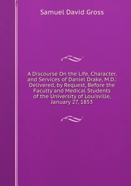 Обложка книги A Discourse On the Life, Character, and Services of Daniel Drake, M.D.: Delivered, by Request, Before the Faculty and Medical Students of the University of Louisville, January 27, 1853, Samuel David Gross