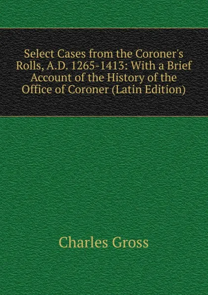 Обложка книги Select Cases from the Coroner.s Rolls, A.D. 1265-1413: With a Brief Account of the History of the Office of Coroner (Latin Edition), Charles Gross