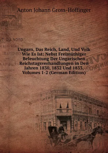 Обложка книги Ungarn, Das Reich, Land, Und Volk Wie Es Ist: Nebst Freimuthiger Beleuchtung Der Ungarischen Reichstagsverhandlungen in Den Jahren 1830, 1832 Und 1833, Volumes 1-2 (German Edition), Anton Johann Gross-Hoffinger