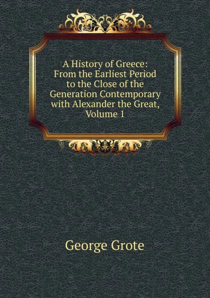 Обложка книги A History of Greece: From the Earliest Period to the Close of the Generation Contemporary with Alexander the Great, Volume 1, George Grote