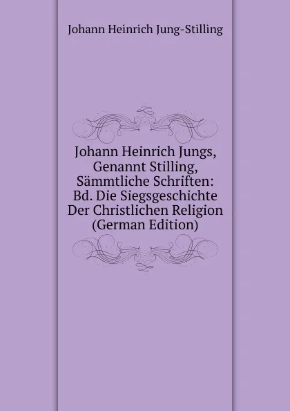 Обложка книги Johann Heinrich Jungs, Genannt Stilling, Sammtliche Schriften: Bd. Die Siegsgeschichte Der Christlichen Religion (German Edition), Johann Heinrich Jung-Stilling