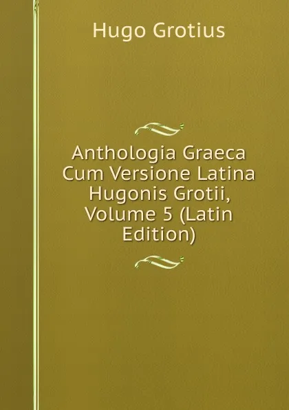 Обложка книги Anthologia Graeca Cum Versione Latina Hugonis Grotii, Volume 5 (Latin Edition), Hugo Grotius