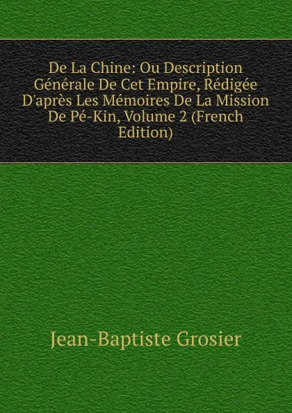 Обложка книги De La Chine: Ou Description Generale De Cet Empire, Redigee D.apres Les Memoires De La Mission De Pe-Kin, Volume 2 (French Edition), Jean-Baptiste Grosier