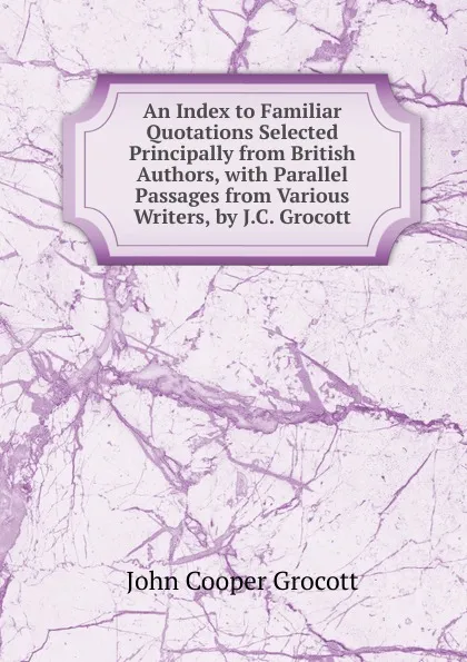 Обложка книги An Index to Familiar Quotations Selected Principally from British Authors, with Parallel Passages from Various Writers, by J.C. Grocott, John Cooper Grocott