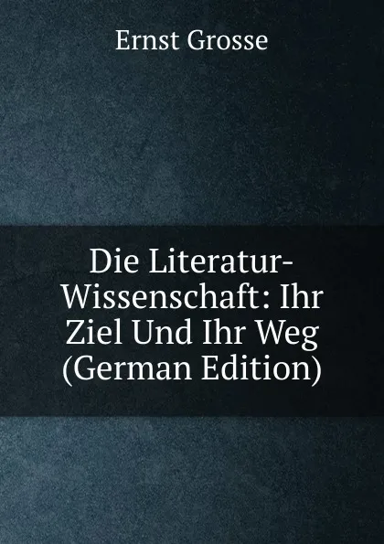 Обложка книги Die Literatur-Wissenschaft: Ihr Ziel Und Ihr Weg (German Edition), Ernst Grosse