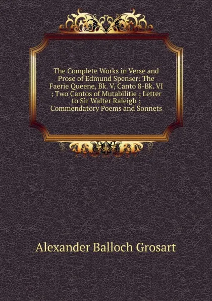 Обложка книги The Complete Works in Verse and Prose of Edmund Spenser: The Faerie Queene, Bk. V, Canto 8-Bk. VI ; Two Cantos of Mutabilitie ; Letter to Sir Walter Raleigh ; Commendatory Poems and Sonnets, Alexander Balloch Grosart