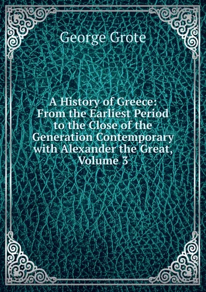 Обложка книги A History of Greece: From the Earliest Period to the Close of the Generation Contemporary with Alexander the Great, Volume 3, George Grote