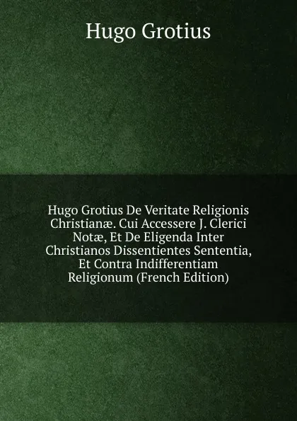 Обложка книги Hugo Grotius De Veritate Religionis Christianae. Cui Accessere J. Clerici Notae, Et De Eligenda Inter Christianos Dissentientes Sententia, Et Contra Indifferentiam Religionum (French Edition), Hugo Grotius