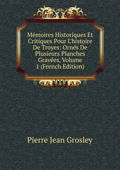 Обложка книги Memoires Historiques Et Critiques Pour L.histoire De Troyes: Ornes De Plusieurs Planches Gravees, Volume 1 (French Edition), Pierre Jean Grosley