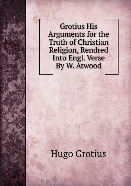 Обложка книги Grotius His Arguments for the Truth of Christian Religion, Rendred Into Engl. Verse By W. Atwood, Hugo Grotius