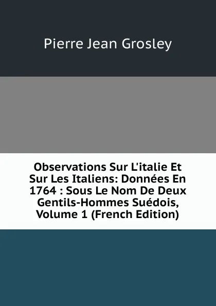 Обложка книги Observations Sur L.italie Et Sur Les Italiens: Donnees En 1764 : Sous Le Nom De Deux Gentils-Hommes Suedois, Volume 1 (French Edition), Pierre Jean Grosley