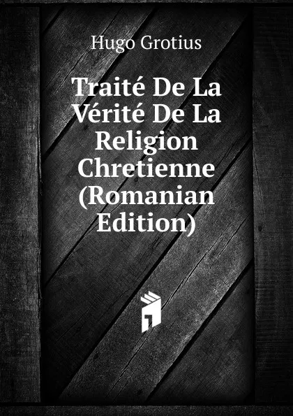 Обложка книги Traite De La Verite De La Religion Chretienne (Romanian Edition), Hugo Grotius